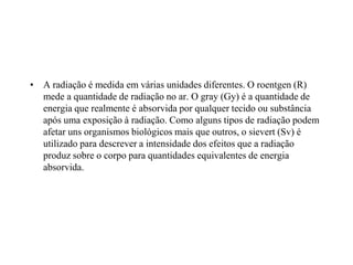 • A radiação é medida em várias unidades diferentes. O roentgen (R)
mede a quantidade de radiação no ar. O gray (Gy) é a quantidade de
energia que realmente é absorvida por qualquer tecido ou substância
após uma exposição à radiação. Como alguns tipos de radiação podem
afetar uns organismos biológicos mais que outros, o sievert (Sv) é
utilizado para descrever a intensidade dos efeitos que a radiação
produz sobre o corpo para quantidades equivalentes de energia
absorvida.
 