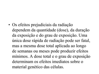 • Os efeitos prejudiciais da radiação
dependem da quantidade (dose), da duração
da exposição e do grau de exposição. Uma
única dose rápida de radiação pode ser fatal,
mas a mesma dose total aplicada ao longo
de semanas ou meses pode produzir efeitos
mínimos. A dose total e o grau de exposição
determinam os efeitos imediatos sobre o
material genético das células.
 