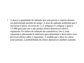 • A dose é a quantidade de radiação que uma pessoa é exposta durante
um determinado período de tempo. A dose da radiação ambiental que é
inevitável é baixa, em torno de 1 a 2 miligrays (1 miligray é igual a
1/1.000 gray) por ano e não produz efeitos detectáveis sobre o
organismo. Os efeitos da radiação são cumulativos, isto é, cada
exposição é adicionada às anteriores para determinar a dose total e seus
possíveis efeitos sobre o organismo. À medida que a dose ou a dose
total aumenta, a probabilidade de efeitos detectáveis também aumenta
 