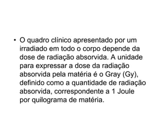 • O quadro clínico apresentado por um
irradiado em todo o corpo depende da
dose de radiação absorvida. A unidade
para expressar a dose da radiação
absorvida pela matéria é o Gray (Gy),
definido como a quantidade de radiação
absorvida, correspondente a 1 Joule
por quilograma de matéria.
 