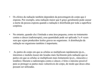 • Os efeitos da radiação também dependem da porcentagem do corpo que é
exposta. Por exemplo, uma radiação maior que 6 grays geralmente pode causar
a morte da pessoa exposta quando a radiação é distribuída por toda a superfície
corpórea.
• No entanto, quando ela é limitada a uma área pequena, como no tratamento
contra o câncer (radioterapia), essa quantidade pode ser aplicada 3 a 4 vezes
sem que sejam produzidos lesões graves no organismo. A distribuição da
radiação no organismo também é importante.
• As partes do corpo em que as células se multiplicam rapidamente (p.ex.,
intestinos e medula óssea) são lesadas mais facilmente pela radiação que as
partes em que as células se multiplicam mais lentamente (p.ex., músculos e
tendões). Durante a radioterapia contra o câncer, é feito o máximo possível
para se proteger as partes mais vulneráveis do corpo, de modo que doses altas
possam ser utilizadas.
 