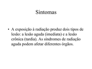 Sintomas
• A exposição à radiação produz dois tipos de
lesão: a lesão aguda (imediata) e a lesão
crônica (tardia). As síndromes de radiação
aguda podem afetar diferentes órgãos.
 