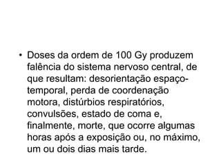 • Doses da ordem de 100 Gy produzem
falência do sistema nervoso central, de
que resultam: desorientação espaço-
temporal, perda de coordenação
motora, distúrbios respiratórios,
convulsões, estado de coma e,
finalmente, morte, que ocorre algumas
horas após a exposição ou, no máximo,
um ou dois dias mais tarde.
 
