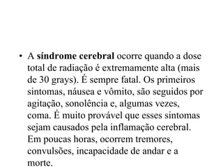 • A síndrome cerebral ocorre quando a dose
total de radiação é extremamente alta (mais
de 30 grays). É sempre fatal. Os primeiros
sintomas, náusea e vômito, são seguidos por
agitação, sonolência e, algumas vezes,
coma. É muito provável que esses sintomas
sejam causados pela inflamação cerebral.
Em poucas horas, ocorrem tremores,
convulsões, incapacidade de andar e a
morte.
 