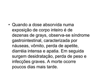 • Quando a dose absorvida numa
exposição de corpo inteiro é de
dezenas de grays, observa-se síndrome
gastrointestinal, caracterizada por
náuseas, vômito, perda de apetite,
diarréia intensa e apatia. Em seguida
surgem desidratação, perda de peso e
infecções graves. A morte ocorre
poucos dias mais tarde.
 