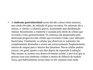 • A síndrome gastrointestinal ocorre devido a doses totais menores,
mas ainda elevadas, de radiação (4 grays ou mais). Os sintomas são a
náusea, o vômito e a diarréia graves, acarretando uma desidratação
intensa. Inicialmente, a síndrome é causada pela morte de células que
revestem o trato gastrointestinal. Os sintomas são perpetuados pela
destruição progressiva das células que revestem o trato e por infecções
bacterianas. Finalmente, as células que absorvem os nutrientes são
completamente destruídas e ocorre um extravasamento freqüentemente
intenso de sangue para o interior dos intestinos. Novas células podem
crescer, em geral, quatro a seis dias depois da exposição à radiação.
Mas mesmo se ocorrer esse desenvolvimento celular, é provável que as
pessoas com essa síndrome venham a morrer de falência da medula
óssea, que habitualmente ocorre duas ou três semanas mais tarde.
 
