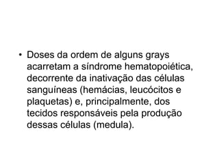 • Doses da ordem de alguns grays
acarretam a síndrome hematopoiética,
decorrente da inativação das células
sanguíneas (hemácias, leucócitos e
plaquetas) e, principalmente, dos
tecidos responsáveis pela produção
dessas células (medula).
 
