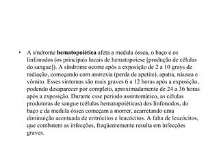 • A síndrome hematopoiética afeta a medula óssea, o baço e os
linfonodos (os principais locais de hematopoiese [produção de células
do sangue]). A síndrome ocorre após a exposição de 2 a 10 grays de
radiação, começando com anorexia (perda de apetite), apatia, náusea e
vômito. Esses sintomas são mais graves 6 a 12 horas após a exposição,
podendo desaparecer por completo, aproximadamente de 24 a 36 horas
após a exposição. Durante esse período assintomático, as células
produtoras de sangue (células hematopoiéticas) dos linfonodos, do
baço e da medula óssea começam a morrer, acarretando uma
diminuição acentuada de eritrócitos e leucócitos. A falta de leucócitos,
que combatem as infecções, freqüentemente resulta em infecções
graves.
 