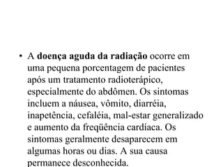 • A doença aguda da radiação ocorre em
uma pequena porcentagem de pacientes
após um tratamento radioterápico,
especialmente do abdômen. Os sintomas
incluem a náusea, vômito, diarréia,
inapetência, cefaléia, mal-estar generalizado
e aumento da freqüência cardíaca. Os
sintomas geralmente desaparecem em
algumas horas ou dias. A sua causa
permanece desconhecida.
 