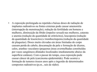 • A exposição prolongada ou repetida a baixas doses de radiação de
implantes radioativos ou fontes externas pode causar amenorréia
(interrupção da menstruação), redução da fertilidade em homens e
mulheres, diminuição da libido (impulso sexual) nas mulheres, catarata
e anemia (redução da quantidade de eritrócitos), leucopenia (redução
da quantidade de leucócitos) e trombocitopenia (redução da quantidade
de plaquetas). Doses muito elevadas em áreas limitadas do corpo
causam perda de cabelo, descamação da pele e formação de úlceras,
calos, aranhas vasculares (pequenas áreas avermelhadas constituídas
por vasos sangüíneos dilatados localizados imediatamente abaixo da
superfície cutânea). Com o passar do tempo, essa exposição pode
causar câncer de pele (carcinoma epidermóide). Pode ocorrer a
formação de tumores ósseos anos após a ingestão de determinados
compostos radioativos (p.ex., sais de rádio).
 