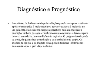 Diagnóstico e Prognóstico
• Suspeita-se de lesão causada pela radiação quando uma pessoa adoece
após ser submetida à radioterapia ou após ser exposta à radiação em
um acidente. Não existem exames específicos para diagnosticar a
condição, embora possam ser utilizados muitos exames diferentes para
detectar um edema ou uma disfunção orgânica. O prognóstico depende
da dose, da quantidade de radiação e da distribuição no corpo. Os
exames de sangue e da medula óssea podem fornecer informações
adicionais sobre a gravidade da lesão.
 