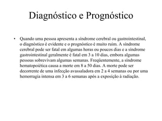 Diagnóstico e Prognóstico
• Quando uma pessoa apresenta a síndrome cerebral ou gastrointestinal,
o diagnóstico é evidente e o prognóstico é muito ruim. A síndrome
cerebral pode ser fatal em algumas horas ou poucos dias e a síndrome
gastrointestinal geralmente é fatal em 3 a 10 dias, embora algumas
pessoas sobrevivam algumas semanas. Freqüentemente, a síndrome
hematopoiética causa a morte em 8 a 50 dias. A morte pode ser
decorrente de uma infecção avassaladora em 2 a 4 semanas ou por uma
hemorragia intensa em 3 a 6 semanas após a exposição à radiação.
 