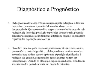 Diagnóstico e Prognóstico
• O diagnóstico de lesões crônicas causados pela radiação é difícil ou
impossível quando a exposição é desconhecida ou passa
desapercebida. Quando o médico suspeita de uma lesão causada pela
radiação, ele investiga possíveis exposições ocupacionais, podendo
consultar os arquivos de instituições estatais ou federais que mantêm
registros das exposições radioativas.
• O médico também pode examinar periodicamente os cromossomos,
que contêm o material genético celular, em busca de determinadas
anomalias que podem ocorrer após uma exposição significativa à
radiação. No entanto, os resultados desses exames podem ser
inconclusivos. Quando os olhos são expostos à radiação, eles devem
ser examinados periodicamente em busca de cataratas.
 