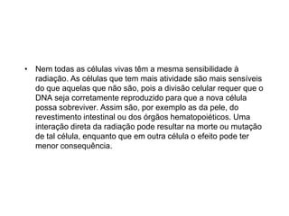 • Nem todas as células vivas têm a mesma sensibilidade à
radiação. As células que tem mais atividade são mais sensíveis
do que aquelas que não são, pois a divisão celular requer que o
DNA seja corretamente reproduzido para que a nova célula
possa sobreviver. Assim são, por exemplo as da pele, do
revestimento intestinal ou dos órgãos hematopoiéticos. Uma
interação direta da radiação pode resultar na morte ou mutação
de tal célula, enquanto que em outra célula o efeito pode ter
menor consequência.
 