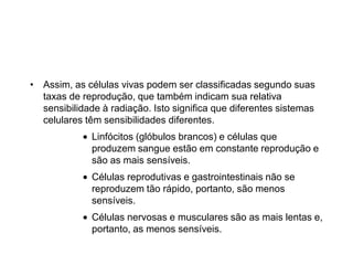 • Assim, as células vivas podem ser classificadas segundo suas
taxas de reprodução, que também indicam sua relativa
sensibilidade à radiação. Isto significa que diferentes sistemas
celulares têm sensibilidades diferentes.
Linfócitos (glóbulos brancos) e células que
produzem sangue estão em constante reprodução e
são as mais sensíveis.
Células reprodutivas e gastrointestinais não se
reproduzem tão rápido, portanto, são menos
sensíveis.
Células nervosas e musculares são as mais lentas e,
portanto, as menos sensíveis.
 