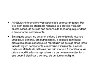 • As células têm uma incrível capacidade de reparar danos. Por
isto, nem todos os efeitos da radiação são irreversíveis. Em
muitos casos, as células são capazes de reparar qualquer dano
e funcionarem normalmente.
• Em alguns casos, no entanto, o dano é sério demais levando
uma célula à morte. Em outros casos, a célula é danificada,
mas ainda assim consegue se reproduzir. As células filhas terão
falta de algum componente e morrerão. Finalmente, a célula
pode ser afetada de tal forma que não morre e é modificada. As
células modificadas se reproduzem e perpetuam a mutação, o
que poderá significar o começo de um tumor maligno.
 