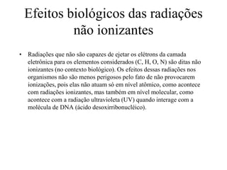 Efeitos biológicos das radiações
não ionizantes
• Radiações que não são capazes de ejetar os elétrons da camada
eletrônica para os elementos considerados (C, H, O, N) são ditas não
ionizantes (no contexto biológico). Os efeitos dessas radiações nos
organismos não são menos perigosos pelo fato de não provocarem
ionizações, pois elas não atuam só em nível atômico, como acontece
com radiações ionizantes, mas também em nível molecular, como
acontece com a radiação ultravioleta (UV) quando interage com a
molécula de DNA (ácido desoxirribonucléico).
 