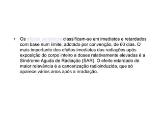 • Os efeitos somáticos classificam-se em imediatos e retardados
com base num limite, adotado por convenção, de 60 dias. O
mais importante dos efeitos imediatos das radiações após
exposição do corpo inteiro a doses relativamente elevadas é a
Síndrome Aguda de Radiação (SAR). O efeito retardado de
maior relevância é a cancerização radioinduzida, que só
aparece vários anos após a irradiação.
 