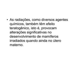 • As radiações, como diversos agentes
químicos, também têm efeito
teratogênico, isto é, provocam
alterações significativas no
desenvolvimento de mamíferos
irradiados quando ainda no útero
materno.
 