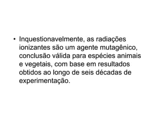 • Inquestionavelmente, as radiações
ionizantes são um agente mutagênico,
conclusão válida para espécies animais
e vegetais, com base em resultados
obtidos ao longo de seis décadas de
experimentação.
 