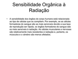 Sensibilidade Orgânica à
Radiação
• A sensibilidade dos órgãos do corpo humano está relacionada
ao tipo de células que os compõem. Por exemplo, se as células
formadoras do sangue são as mais sensíveis devido a sua taxa
de reprodução ser rápida, os órgãos formadores do sangue são
os mais sensíveis à radiação. As células musculares e nervosas
são relativamente mais resistentes à radiação e, portanto, os
músculos e o cérebro são menos afetados.
 