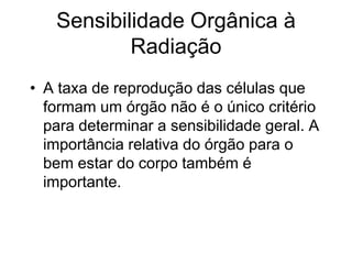 Sensibilidade Orgânica à
Radiação
• A taxa de reprodução das células que
formam um órgão não é o único critério
para determinar a sensibilidade geral. A
importância relativa do órgão para o
bem estar do corpo também é
importante.
 