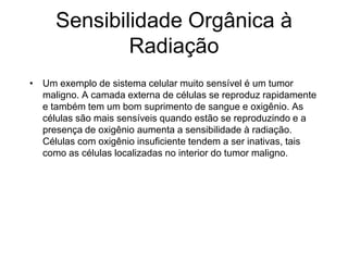 Sensibilidade Orgânica à
Radiação
• Um exemplo de sistema celular muito sensível é um tumor
maligno. A camada externa de células se reproduz rapidamente
e também tem um bom suprimento de sangue e oxigênio. As
células são mais sensíveis quando estão se reproduzindo e a
presença de oxigênio aumenta a sensibilidade à radiação.
Células com oxigênio insuficiente tendem a ser inativas, tais
como as células localizadas no interior do tumor maligno.
 