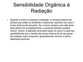 Sensibilidade Orgânica à
Radiação
• Quando o tumor é exposto à radiação, a camada externa de
células que estão se dividindo é destruída, fazendo com que o
tumor diminua de tamanho. Se o tumor receber uma alta dose
para destruí-lo completamente, o paciente também poderá
morrer. Assim, é aplicado uma dose baixa no tumor a cada dia,
possibilitando que o tecido são tenha chance de se recuperar
de qualquer dano enquanto, gradualmente, diminui o tumor
altamente sensível.
 