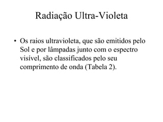 Radiação Ultra-Violeta
• Os raios ultravioleta, que são emitidos pelo
Sol e por lâmpadas junto com o espectro
visível, são classificados pelo seu
comprimento de onda (Tabela 2).
 