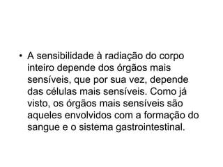 • A sensibilidade à radiação do corpo
inteiro depende dos órgãos mais
sensíveis, que por sua vez, depende
das células mais sensíveis. Como já
visto, os órgãos mais sensíveis são
aqueles envolvidos com a formação do
sangue e o sistema gastrointestinal.
 