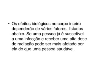 • Os efeitos biológicos no corpo inteiro
dependerão de vários fatores, listados
abaixo. Se uma pessoa já é suscetível
a uma infecção e receber uma alta dose
de radiação pode ser mais afetado por
ela do que uma pessoa saudável.
 