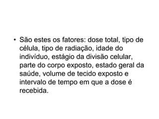 • São estes os fatores: dose total, tipo de
célula, tipo de radiação, idade do
indivíduo, estágio da divisão celular,
parte do corpo exposto, estado geral da
saúde, volume de tecido exposto e
intervalo de tempo em que a dose é
recebida.
 