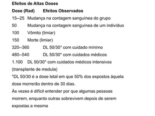 Efeitos de Altas Doses
Dose (Rad) Efeitos Observados
15--25 Mudança na contagem sanguínea do grupo
50 Mudança na contagem sanguínea de um indivíduo
100 Vômito (limiar)
150 Morte (limiar)
320--360 DL 50/30* com cuidado mínimo
480--540 DL 50/30* com cuidados médicos
1.100 DL 50/30* com cuidados médicos intensivos
(transplante de medula)
*DL 50/30 é a dose letal em que 50% dos expostos àquela
dose morrerão dentro de 30 dias.
Às vezes é difícil entender por que algumas pessoas
morrem, enquanto outras sobrevivem depois de serem
expostas a mesma
 