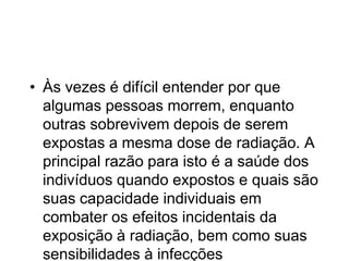 • Às vezes é difícil entender por que
algumas pessoas morrem, enquanto
outras sobrevivem depois de serem
expostas a mesma dose de radiação. A
principal razão para isto é a saúde dos
indivíduos quando expostos e quais são
suas capacidade individuais em
combater os efeitos incidentais da
exposição à radiação, bem como suas
sensibilidades à infecções
 