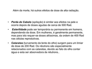 Além da morte, há outros efeitos de dose de alta radiação.
• Perda de Cabelo (epilação) é similar aos efeitos na pele e
ocorre depois de doses agudas de cerca de 500 Rad.
• Esterilidade pode ser temporária ou permanente em homens,
dependendo da dose. Em mulheres, é geralmente permanente,
mas para isto requer-se doses altíssimas, da ordem de 400 Rad
nas células reprodutivas.
• Cataratas (turvamento da lente do olho) surgem para um limiar
de dose de 200 Rad. Os nêutrons são especialmente
relacionados com as cataratas, devido ao fato do olho conter
água e esta ser absorvedora de nêutrons..
 