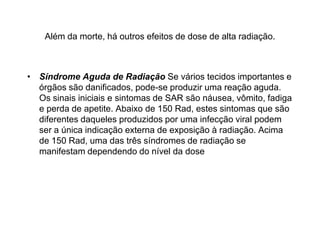 Além da morte, há outros efeitos de dose de alta radiação.
• Síndrome Aguda de Radiação Se vários tecidos importantes e
órgãos são danificados, pode-se produzir uma reação aguda.
Os sinais iniciais e sintomas de SAR são náusea, vômito, fadiga
e perda de apetite. Abaixo de 150 Rad, estes sintomas que são
diferentes daqueles produzidos por uma infecção viral podem
ser a única indicação externa de exposição à radiação. Acima
de 150 Rad, uma das três síndromes de radiação se
manifestam dependendo do nível da dose
 