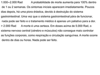 1.000--2.000 Rad A probabilidade de morte aumenta para 100% dentro
de 1 ou 2 semanas. Os sintomas iniciais aparecem imediatamente. Poucos
dias depois, há uma piora drástica, devido à destruição do sistema
gastrointestinal. Uma vez que o sistema gastrointestinal pára de funcionar,
nada pode ser feito e o tratamento médico é apenas um paliativo para a dor.
> 2.000 Rad A morte é uma certeza. Em doses acima de 5.000 Rad, o
sistema nervoso central (cérebro e músculos) não consegue mais controlar
as funções corporais, como respiração e circulação sanguínea. A morte ocorre
dentro de dias ou horas. Nada pode ser feito.
 