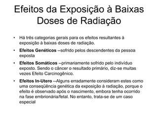 Efeitos da Exposição à Baixas
Doses de Radiação
• Há três categorias gerais para os efeitos resultantes à
exposição à baixas doses de radiação.
• Efeitos Genéticos --sofrido pelos descendentes da pessoa
exposta
• Efeitos Somáticos --primariamente sofrido pelo indivíduo
exposto. Sendo o câncer o resultado primário, diz-se muitas
vezes Efeito Carcinogênico.
• Efeitos In-Utero --Alguns erradamente consideram estes como
uma conseqüência genética da exposição à radiação, porque o
efeito é observado após o nascimento, embora tenha ocorrido
na fase embrionária/fetal. No entanto, trata-se de um caso
especial
 