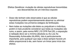 Efeitos Genéticos: mutação da células reprodutivas transmitidas
aos descendentes de um indivíduo exposto
• Dose não tenham sido observados é que as células
reprodutivas podem espontaneamente absorver ou eliminar
estas mutações nos primeiros estágios da fertilização.
• Nem todas as mutações são letais ou prejudicam o indivíduo,
porém é mais prudente considerar que todas as mutações são
ruins, e assim, pela norma NRC (10 CFR Part 20), a exposição
à radiação deve ser a mínima absoluta ou As Low As
Reasonably Achievable (ALARA). Isto é particularmente
importante, pois qualquer que seja a dose sempre haverá um
efeito proporcional à ela, sem haver um limiar para início dos
efeitos.
 