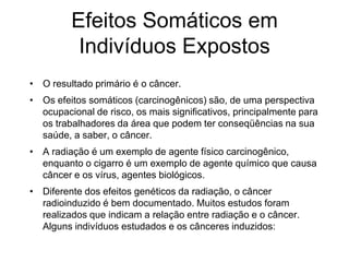 Efeitos Somáticos em
Indivíduos Expostos
• O resultado primário é o câncer.
• Os efeitos somáticos (carcinogênicos) são, de uma perspectiva
ocupacional de risco, os mais significativos, principalmente para
os trabalhadores da área que podem ter conseqüências na sua
saúde, a saber, o câncer.
• A radiação é um exemplo de agente físico carcinogênico,
enquanto o cigarro é um exemplo de agente químico que causa
câncer e os vírus, agentes biológicos.
• Diferente dos efeitos genéticos da radiação, o câncer
radioinduzido é bem documentado. Muitos estudos foram
realizados que indicam a relação entre radiação e o câncer.
Alguns indivíduos estudados e os cânceres induzidos:
 