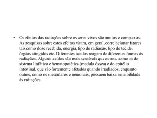 • Os efeitos das radiações sobre os seres vivos são muitos e complexos.
As pesquisas sobre estes efeitos visam, em geral, correlacionar fatores
tais como dose recebida, energia, tipo de radiação, tipo de tecido,
órgãos atingidos etc. Diferentes tecidos reagem de diferentes formas às
radiações. Alguns tecidos são mais sensíveis que outros, como os do
sistema linfático e hematopoiético (medula óssea) e do epitélio
intestinal, que são fortemente afetados quando irradiados, enquanto
outros, como os musculares e neuronais, possuem baixa sensibilidade
às radiações.
 