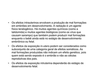 • Os efeitos intrauterinos envolvem a produção de mal formações
em embriões em desenvolvimento. A radiação é um agente
físico teratogênico. Há muitos agentes químicos (como a
talidomida) e muitos agentes biológicos (como os vírus que
causam sarampo) que também podem produzir mal formações
enquanto o bebê ainda está no estágio de desenvolvimento
embriônico ou fetal.
• Os efeitos da exposição in-utero podem ser considerados como
subconjunto de uma categoria geral de efeitos somáticos. As
mal formações produzidas não indicam um efeito genético, pois
quem está sendo exposto é o embrião e não as células
reprodutivas dos pais.
• Os efeitos da exposição intruterina dependerão do estágio de
desenvolvimento fetal.
 