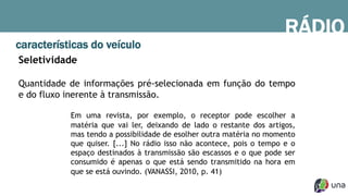 RÁDIO
características do veículo
Seletividade
Quantidade de informações pré-selecionada em função do tempo
e do fluxo inerente à transmissão.
Em uma revista, por exemplo, o receptor pode escolher a
matéria que vai ler, deixando de lado o restante dos artigos,
mas tendo a possibilidade de esolher outra matéria no momento
que quiser. [...] No rádio isso não acontece, pois o tempo e o
espaço destinados à transmissão são escassos e o que pode ser
consumido é apenas o que está sendo transmitido na hora em
que se está ouvindo. (VANASSI, 2010, p. 41)
 