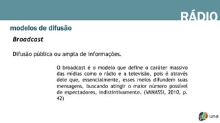 RÁDIO
modelos de difusão
Broadcast
Difusão pública ou ampla de informações.
O broadcast é o modelo que define o caráter massivo
das mídias como o rádio e a televisão, pois é através
dele que, essencialmente, esses meios difundem suas
mensagens, buscando atingir o maior número possível
de espectadores, indistintivamente. (VANASSI, 2010, p.
42)
 