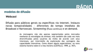 RÁDIO
modelos de difusão
Webcast
Difusão para públicos gerais ou específicos via internet. Instaura
novas temporalidades – diferentes do tempo imediato do
Broadcast e Narrowcast. Streamning (fluxo	
  con(nuo) e on demand.
As mensagens não são apenas segmentadas pelos mercados
mediante as estratégias do emissor, mas também são cada vez mais
diversificadas pelos usuários da mídia de acordo com seus
interesses, por intermédio da exploração das vantagens das
capacidades interativas. Como dizem alguns especialistas, no novo
sistema horário nobre é o meu horário (CASTELLS, 1999, p. 457).
 