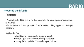 RÁDIO
modelos de difusão
Principais
• Proximidade: linguagem verbal adotada busca a aproximação com
o ouvinte
• Enunciação em tempo real: “hora certa”, linguagem do tempo
presente.
Modos de fala:
• simultâneo – para audiência em geral
• direto – para “o” ouvinte em particular
• triangular – ouvinte chamado a participar
 