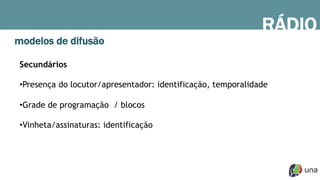 RÁDIO
modelos de difusão
Secundários
• Presença do locutor/apresentador: identificação, temporalidade
• Grade de programação / blocos
• Vinheta/assinaturas: identificação
 