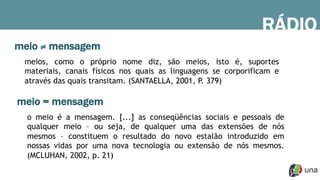 meio ≠ mensagem
o meio é a mensagem. [...] as conseqüências sociais e pessoais de
qualquer meio – ou seja, de qualquer uma das extensões de nós
mesmos – constituem o resultado do novo estalão introduzido em
nossas vidas por uma nova tecnologia ou extensão de nós mesmos.
(MCLUHAN, 2002, p. 21)
meios, como o próprio nome diz, são meios, isto é, suportes
materiais, canais físicos nos quais as linguagens se corporificam e
através das quais transitam. (SANTAELLA, 2001, P. 379)
meio = mensagem
RÁDIO
 