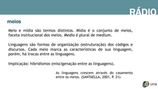 meios
RÁDIO
Meio e mídia são termos distintos. Mídia é o conjunto de meios,
faceta institucional dos meios. Media é plural de medium.
Linguagens são formas de organização (estruturação) dos códigos e
discursos. Cada meio marca as características de sua linguagem,
porém, há trocas entre as linguagens.
Implicação: hibridismos (miscigenação entre as linguagens).
As linguagens crescem através do casamento
entre os meios. (SANTAELLA, 2001, P. 21)
 