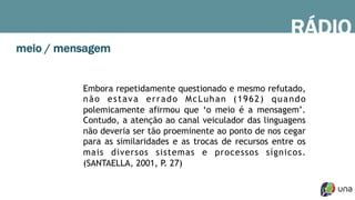RÁDIO
Embora repetidamente questionado e mesmo refutado,
não estava errado McLuhan (1962) quando
polemicamente afirmou que ‘o meio é a mensagem’.
Contudo, a atenção ao canal veiculador das linguagens
não deveria ser tão proeminente ao ponto de nos cegar
para as similaridades e as trocas de recursos entre os
mais diversos sistemas e processos sígnicos.
(SANTAELLA, 2001, P. 27)
meio / mensagem
 